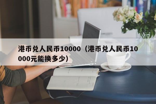 港币兑人民币10000（港币兑人民币10000元能换多少）