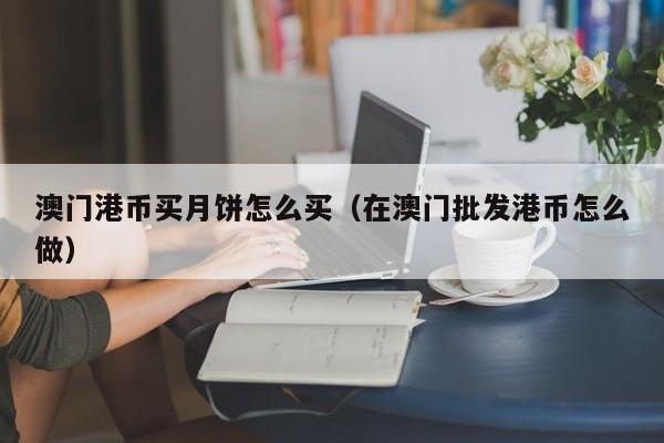 澳门港币买月饼怎么买（在澳门批发港币怎么做）