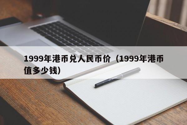 1999年港币兑人民币价（1999年港币值多少钱）