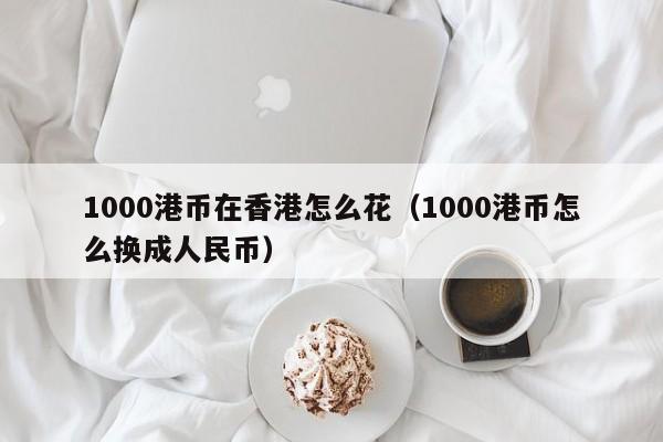 1000港币在香港怎么花（1000港币怎么换成人民币）