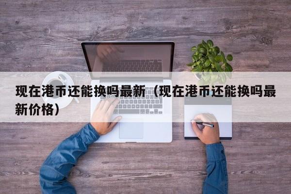 现在港币还能换吗最新（现在港币还能换吗最新价格）