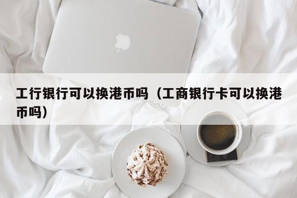 工行银行可以换港币吗（工商银行卡可以换港币吗）