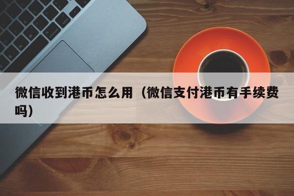 微信收到港币怎么用（微信支付港币有手续费吗）