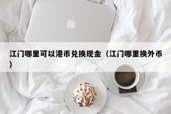 江门哪里可以港币兑换现金（江门哪里换外币）