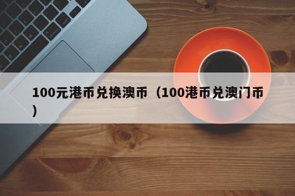 100元港币兑换澳币（100港币兑澳门币）