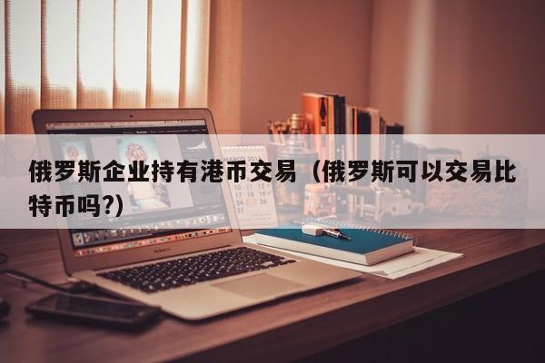 俄罗斯企业持有港币交易（俄罗斯可以交易比特币吗?）