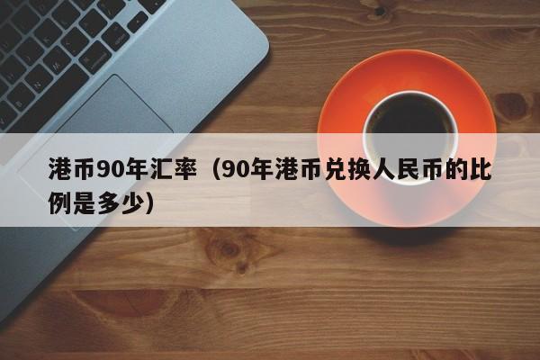 港币90年汇率（90年港币兑换人民币的比例是多少）