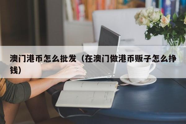 澳门港币怎么批发（在澳门做港币贩子怎么挣钱）