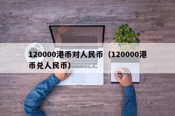 120000港币对人民币（120000港币兑人民币）