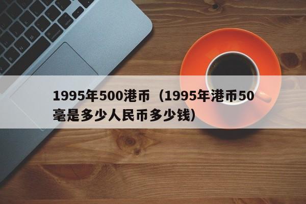 1995年500港币（1995年港币50毫是多少人民币多少钱）