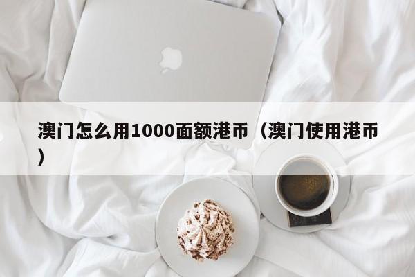 澳门怎么用1000面额港币（澳门使用港币）