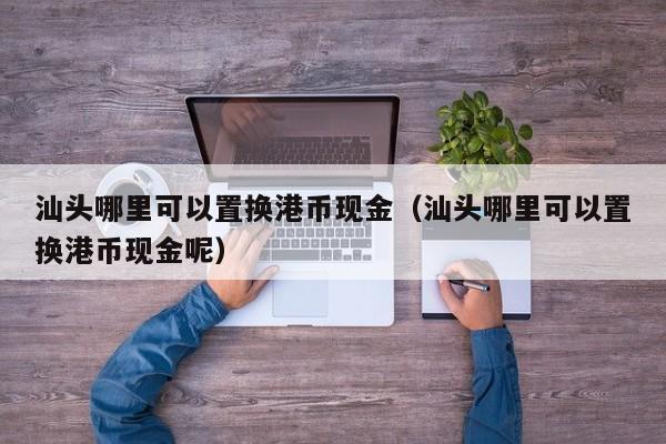 汕头哪里可以置换港币现金（汕头哪里可以置换港币现金呢）