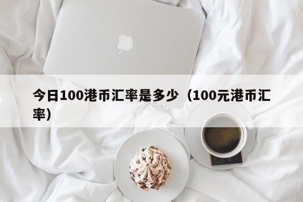 今日100港币汇率是多少（100元港币汇率）