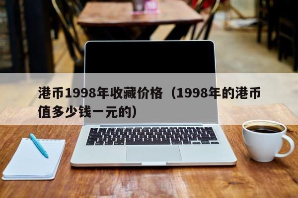 港币1998年收藏价格（1998年的港币值多少钱一元的）