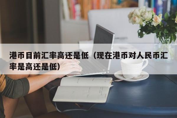 港币目前汇率高还是低（现在港币对人民币汇率是高还是低）