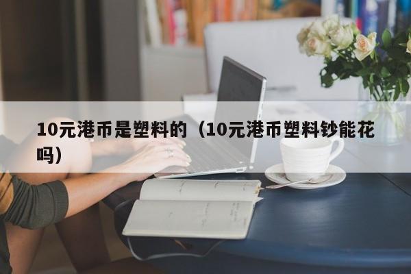 10元港币是塑料的（10元港币塑料钞能花吗）