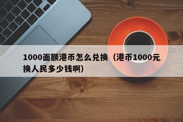 1000面额港币怎么兑换（港币1000元换人民多少钱啊）