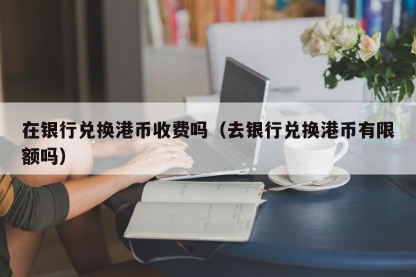 在银行兑换港币收费吗（去银行兑换港币有限额吗）