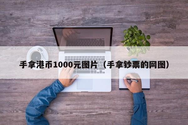 手拿港币1000元图片（手拿钞票的网图）