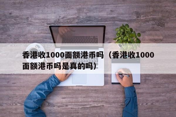 香港收1000面额港币吗（香港收1000面额港币吗是真的吗）