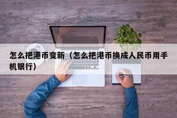 怎么把港币变新（怎么把港币换成人民币用手机银行）