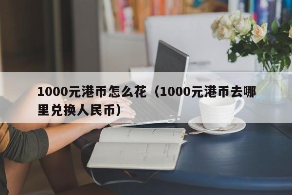 1000元港币怎么花（1000元港币去哪里兑换人民币）