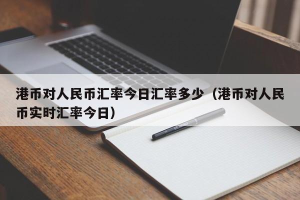 港币对人民币汇率今日汇率多少（港币对人民币实时汇率今日）