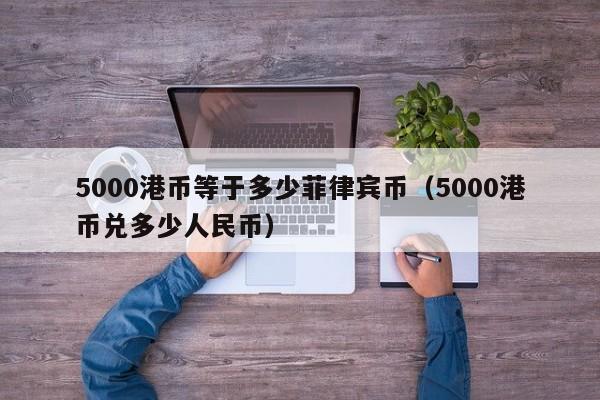 5000港币等于多少菲律宾币（5000港币兑多少人民币）