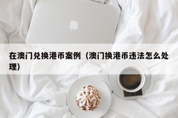 在澳门兑换港币案例（澳门换港币违法怎么处理）