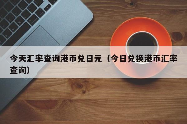 今天汇率查询港币兑日元（今日兑换港币汇率查询）