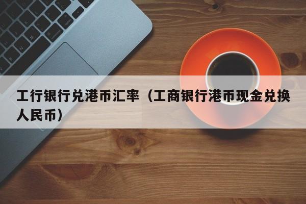 工行银行兑港币汇率（工商银行港币现金兑换人民币）