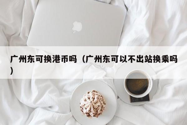 广州东可换港币吗（广州东可以不出站换乘吗）